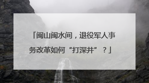 闽山闽水间，退役军人事务改革如何“打深井”？