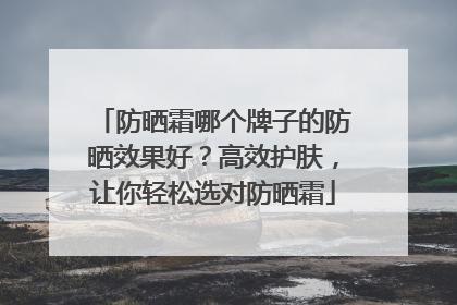 防晒霜哪个牌子的防晒效果好？高效护肤，让你轻松选对防晒霜