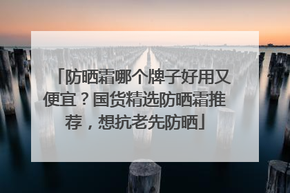 防晒霜哪个牌子好用又便宜？国货精选防晒霜推荐，想抗老先防晒