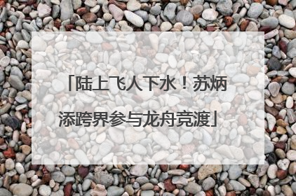 陆上飞人下水！苏炳添跨界参与龙舟竞渡