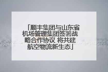 顺丰集团与山东省机场管理集团签署战略合作协议 将共建航空物流新生态