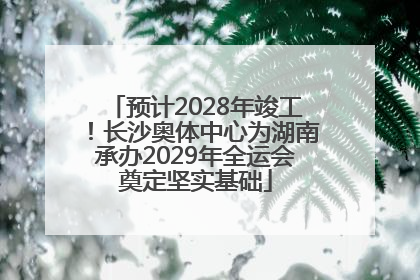 预计2028年竣工！长沙奥体中心为湖南承办2029年全运会奠定坚实基础