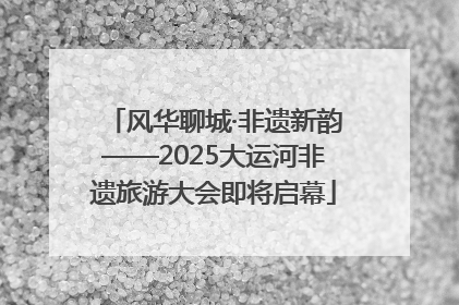 风华聊城·非遗新韵——2025大运河非遗旅游大会即将启幕