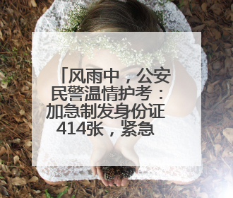 风雨中，公安民警温情护考：加急制发身份证414张，紧急送考1590人次