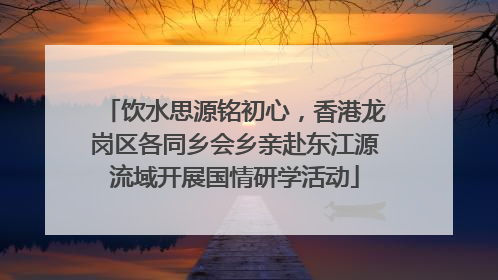 饮水思源铭初心，香港龙岗区各同乡会乡亲赴东江源流域开展国情研学活动