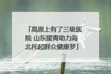 高原上有了三级医院 山东援青助力海北托起群众健康梦