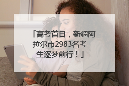 高考首日，新疆阿拉尔市2983名考生逐梦前行！