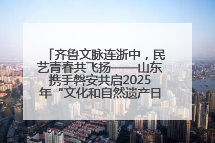 齐鲁文脉连浙中，民艺青春共飞扬——山东携手磐安共启2025年“文化和自然遗产日”系列活动
