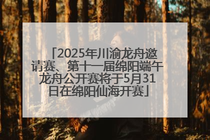 2025年川渝龙舟邀请赛、第十一届绵阳端午龙舟公开赛将于5月31日在绵阳仙海开赛