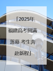 2025年福建高考圆满落幕 考生奔赴新程