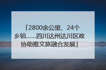 2800余公里、24个乡镇……四川达州达川区政协助推文旅融合发展