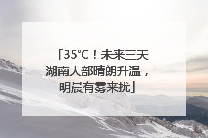 35℃！未来三天湖南大部晴朗升温，明晨有雾来扰