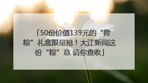 50份价值139元的“隆粽”礼盒限量抢！大江新闻这份“粽”意 请你查收