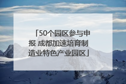 50个园区参与申报 成都加速培育制造业特色产业园区