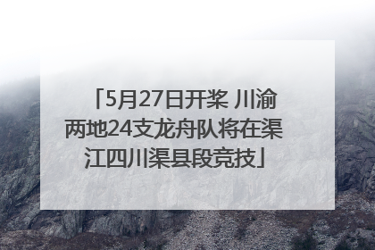 5月27日开桨 川渝两地24支龙舟队将在渠江四川渠县段竞技