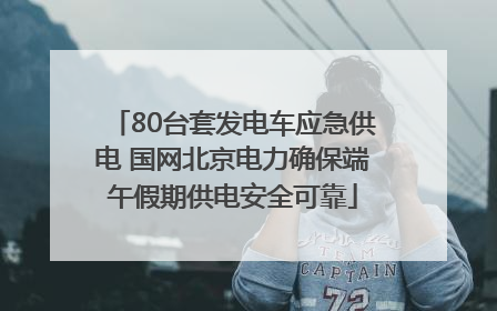 80台套发电车应急供电 国网北京电力确保端午假期供电安全可靠